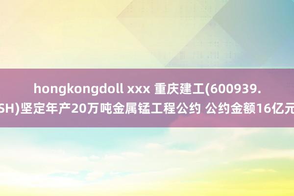 hongkongdoll xxx 重庆建工(600939.SH)坚定年产20万吨金属锰工程公约 公约金额16亿元