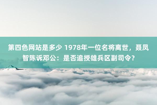 第四色网站是多少 1978年一位名将离世，聂凤智陈诉邓公：是否追授雄兵区副司令？