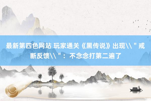 最新第四色网站 玩家通关《黑传说》出现\＂戒断反馈\＂：不念念打第二遍了