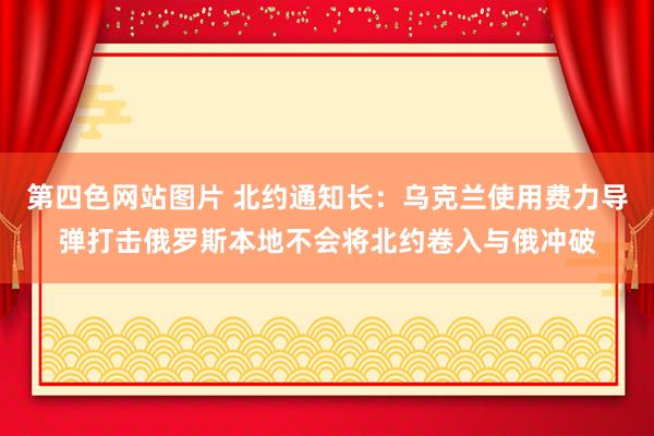 第四色网站图片 北约通知长：乌克兰使用费力导弹打击俄罗斯本地不会将北约卷入与俄冲破