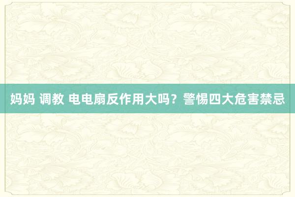 妈妈 调教 电电扇反作用大吗？警惕四大危害禁忌