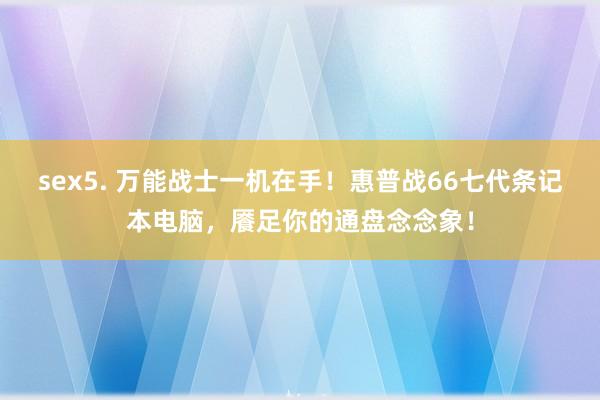 sex5. 万能战士一机在手！惠普战66七代条记本电脑，餍足你的通盘念念象！