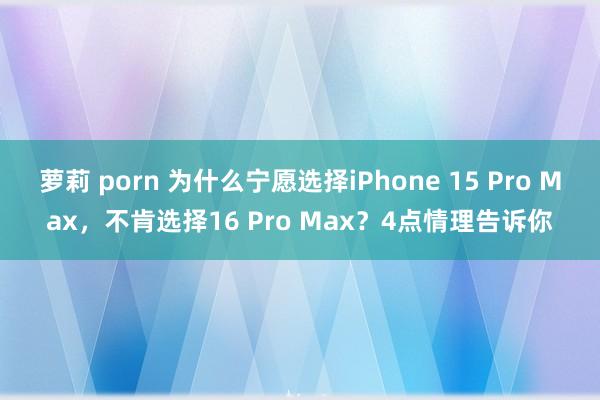 萝莉 porn 为什么宁愿选择iPhone 15 Pro Max，不肯选择16 Pro Max？4点情理告诉你