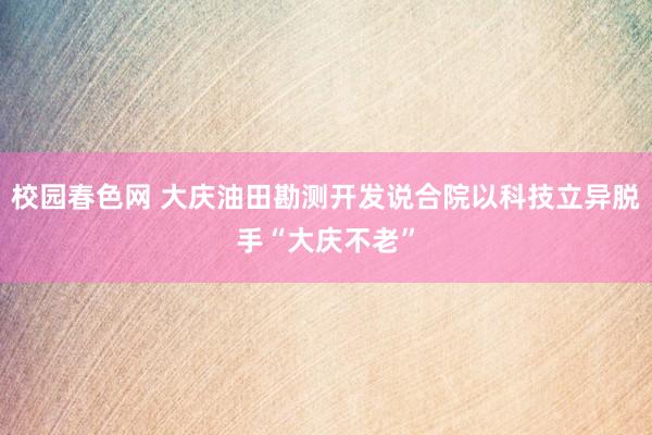 校园春色网 大庆油田勘测开发说合院以科技立异脱手“大庆不老”