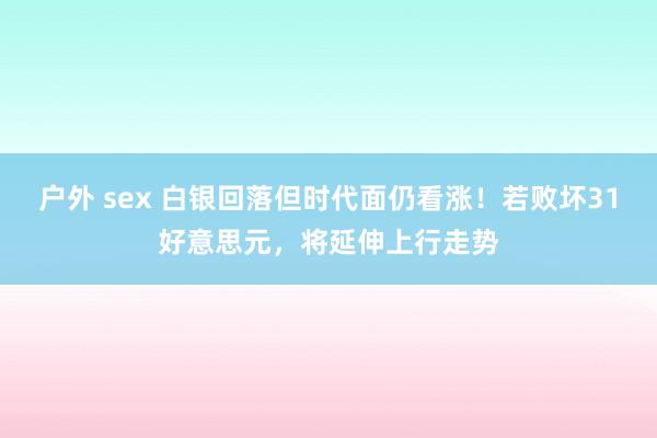 户外 sex 白银回落但时代面仍看涨！若败坏31好意思元，将延伸上行走势