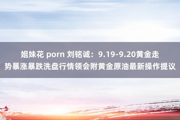 姐妹花 porn 刘铭诚：9.19-9.20黄金走势暴涨暴跌洗盘行情领会附黄金原油最新操作提议