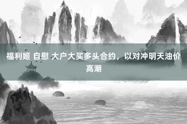 福利姬 自慰 大户大买多头合约，以对冲明天油价高潮