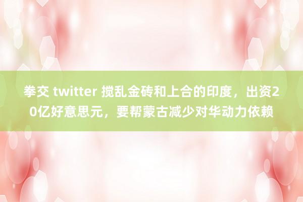 拳交 twitter 搅乱金砖和上合的印度，出资20亿好意思元，要帮蒙古减少对华动力依赖