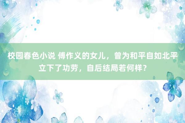 校园春色小说 傅作义的女儿，曾为和平自如北平立下了功劳，自后结局若何样？