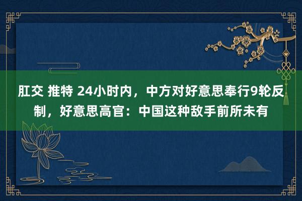 肛交 推特 24小时内，中方对好意思奉行9轮反制，好意思高官：中国这种敌手前所未有