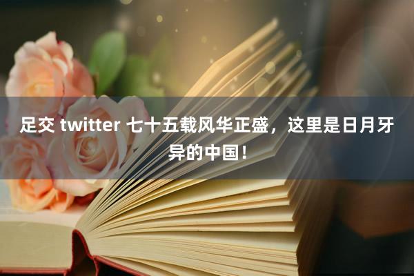 足交 twitter 七十五载风华正盛，这里是日月牙异的中国！