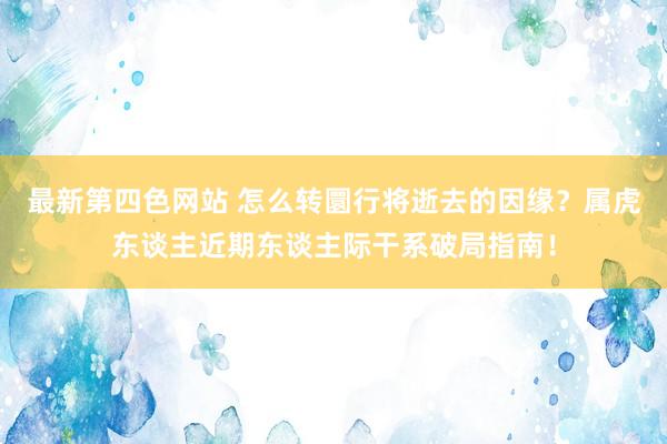 最新第四色网站 怎么转圜行将逝去的因缘？属虎东谈主近期东谈主际干系破局指南！