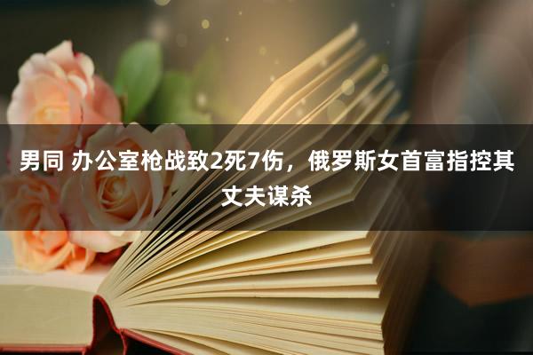 男同 办公室枪战致2死7伤，俄罗斯女首富指控其丈夫谋杀