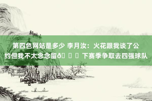 第四色网站是多少 李月汝：火花跟我谈了公约但我不太念念留😏下赛季争取去四强球队