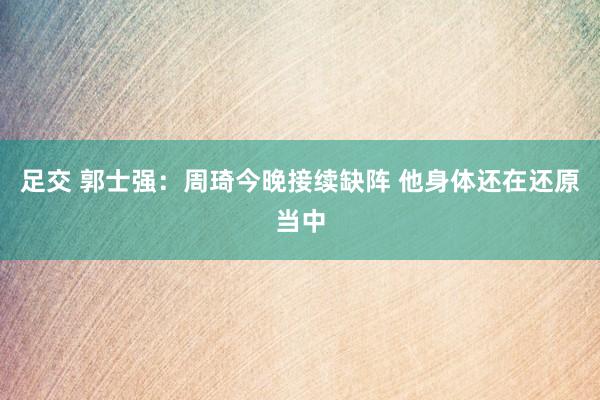 足交 郭士强：周琦今晚接续缺阵 他身体还在还原当中