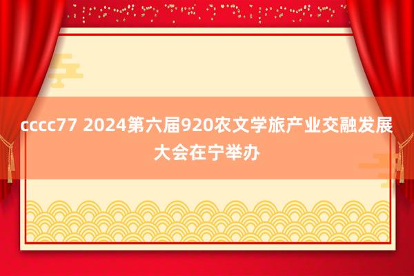 cccc77 2024第六届920农文学旅产业交融发展大会在宁举办