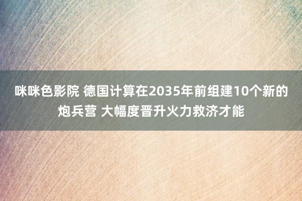 咪咪色影院 德国计算在2035年前组建10个新的炮兵营 大幅度晋升火力救济才能