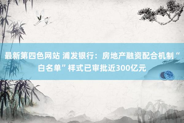 最新第四色网站 浦发银行：房地产融资配合机制“白名单”样式已审批近300亿元