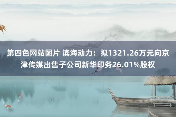 第四色网站图片 滨海动力：拟1321.26万元向京津传媒出售子公司新华印务26.01%股权