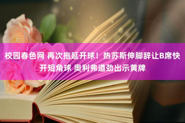 校园春色网 再次拖延开球！热苏斯伸脚辞让B席快开短角球 奥利弗遒劲出示黄牌