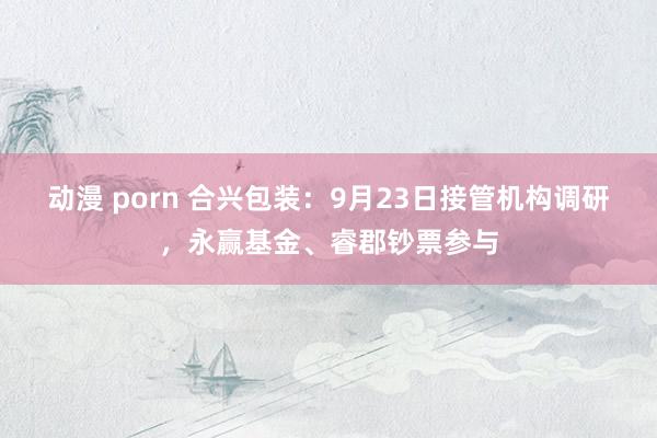 动漫 porn 合兴包装：9月23日接管机构调研，永赢基金、睿郡钞票参与