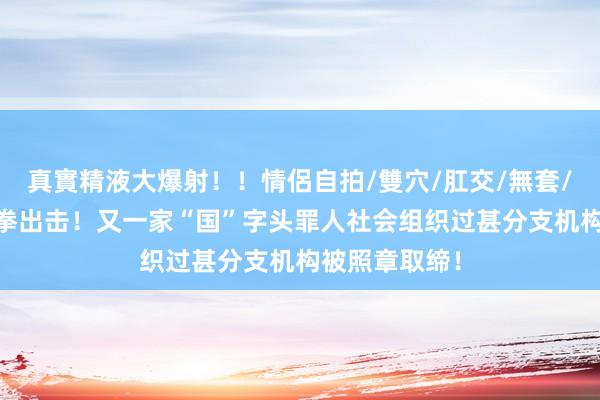 真實精液大爆射！！情侶自拍/雙穴/肛交/無套/大量噴精 重拳出击！又一家“国”字头罪人社会组织过甚分支机构被照章取缔！