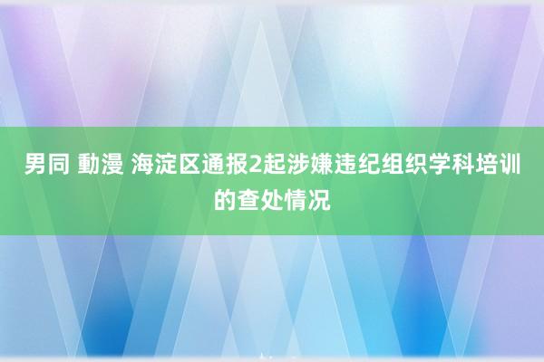 男同 動漫 海淀区通报2起涉嫌违纪组织学科培训的查处情况