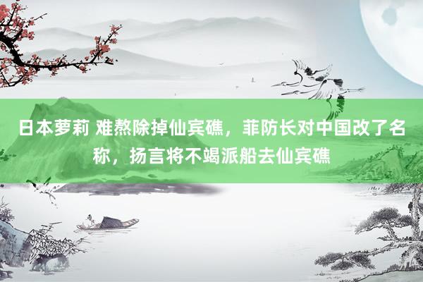 日本萝莉 难熬除掉仙宾礁，菲防长对中国改了名称，扬言将不竭派船去仙宾礁