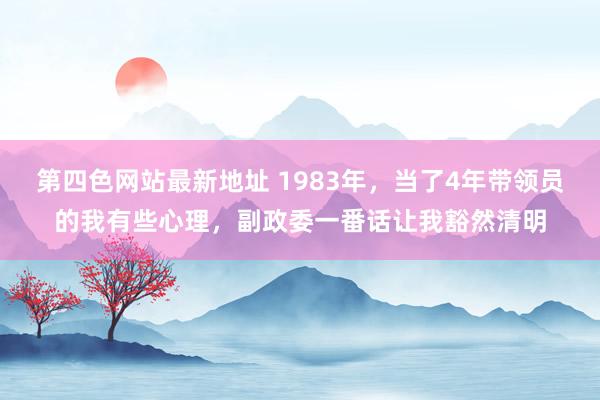 第四色网站最新地址 1983年，当了4年带领员的我有些心理，副政委一番话让我豁然清明