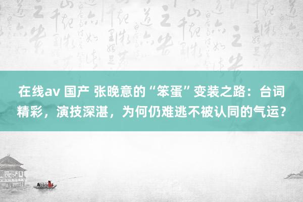 在线av 国产 张晚意的“笨蛋”变装之路：台词精彩，演技深湛，为何仍难逃不被认同的气运？