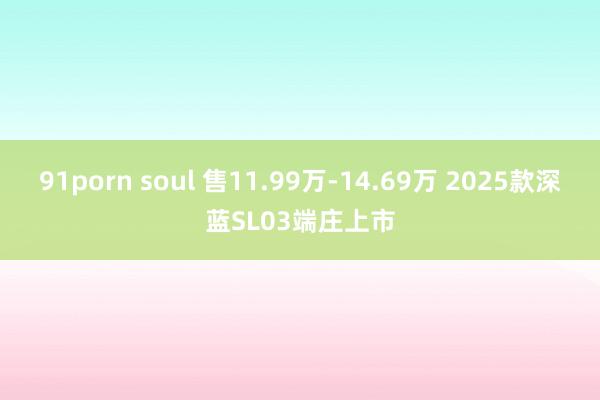 91porn soul 售11.99万-14.69万 2025款深蓝SL03端庄上市