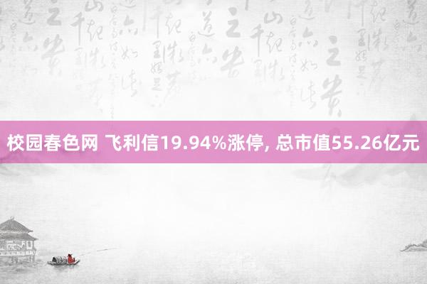 校园春色网 飞利信19.94%涨停， 总市值55.26亿元