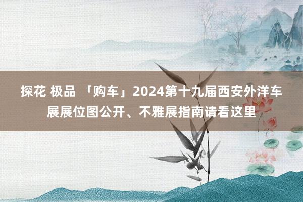 探花 极品 「购车」2024第十九届西安外洋车展展位图公开、不雅展指南请看这里