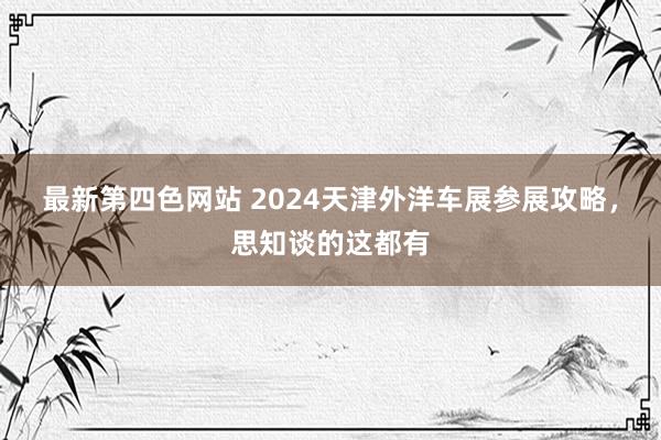 最新第四色网站 2024天津外洋车展参展攻略，思知谈的这都有