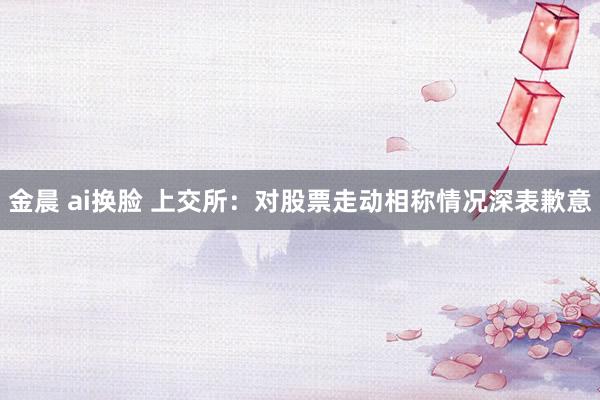 金晨 ai换脸 上交所：对股票走动相称情况深表歉意