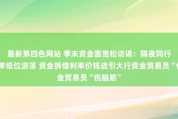 最新第四色网站 季末资金面宽松访谒：隔夜同行拆借利率低位游荡 资金拆借利率价钱战引大行资金贸易员“伤脑筋”