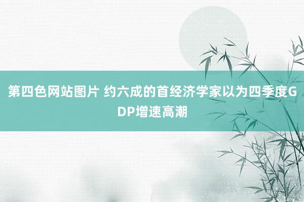 第四色网站图片 约六成的首经济学家以为四季度GDP增速高潮