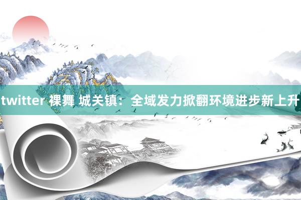 twitter 裸舞 城关镇：全域发力掀翻环境进步新上升