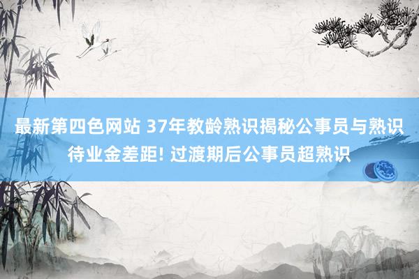 最新第四色网站 37年教龄熟识揭秘公事员与熟识待业金差距! 过渡期后公事员超熟识