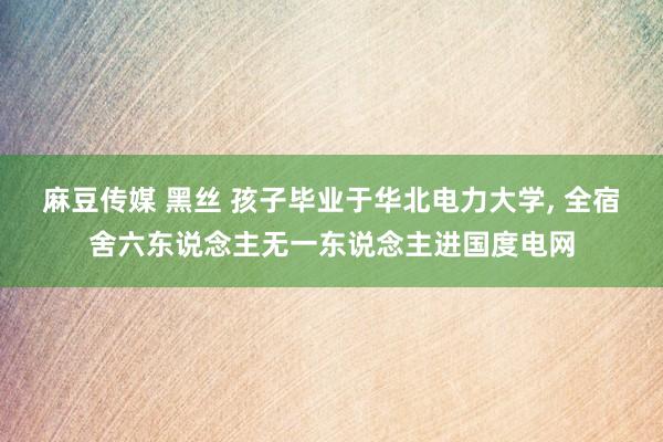 麻豆传媒 黑丝 孩子毕业于华北电力大学， 全宿舍六东说念主无一东说念主进国度电网