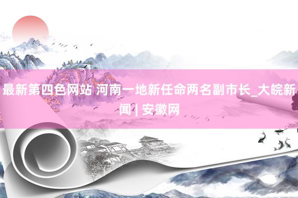 最新第四色网站 河南一地新任命两名副市长_大皖新闻 | 安徽网