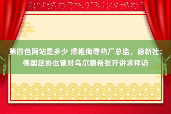 第四色网站是多少 爆粗侮辱药厂总监，德新社：德国足协也曾对乌尔赖希张开讲求拜访