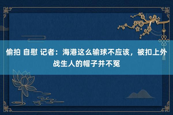 偷拍 自慰 记者：海港这么输球不应该，被扣上外战生人的帽子并不冤