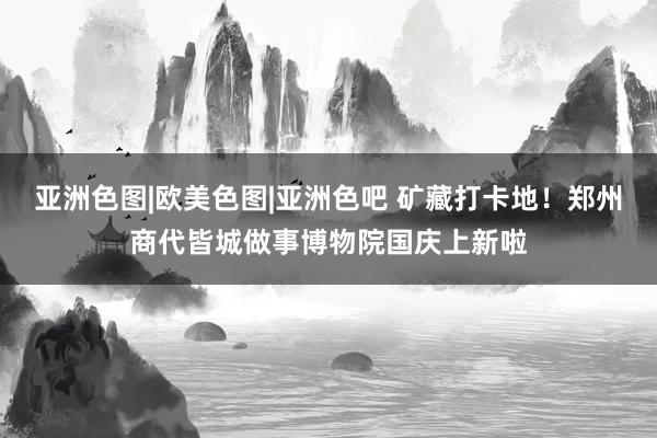 亚洲色图|欧美色图|亚洲色吧 矿藏打卡地！郑州商代皆城做事博物院国庆上新啦