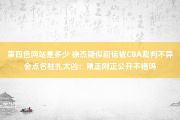 第四色网站是多少 徐杰疑似回话被CBA裁判不异会点名驻扎太凶：刚正刚正公开不错吗