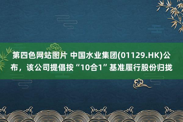 第四色网站图片 中国水业集团(01129.HK)公布，该公司提倡按“10合1”基准履行股份归拢