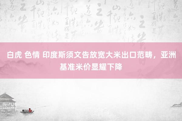 白虎 色情 印度斯须文告放宽大米出口范畴，亚洲基准米价显耀下降