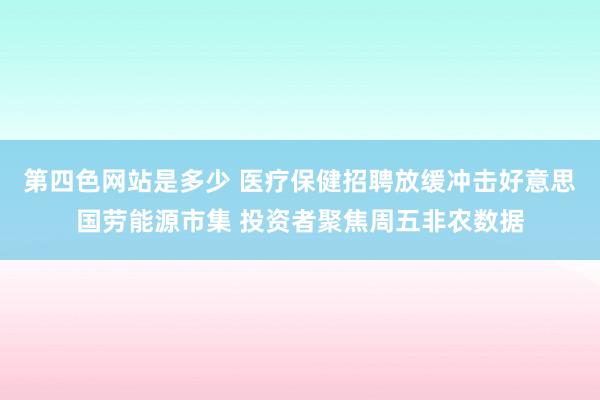 第四色网站是多少 医疗保健招聘放缓冲击好意思国劳能源市集 投资者聚焦周五非农数据