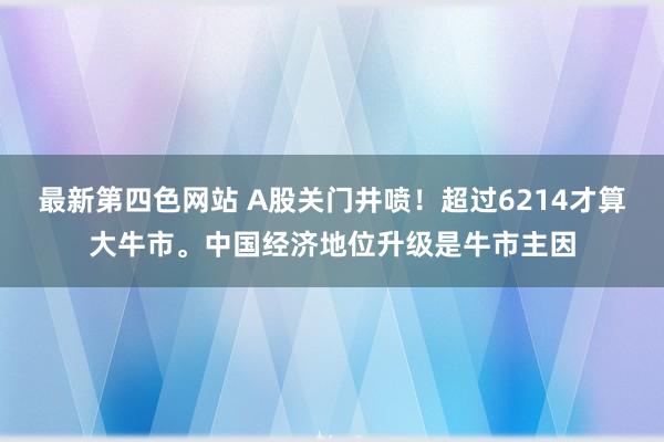 最新第四色网站 A股关门井喷！超过6214才算大牛市。中国经济地位升级是牛市主因