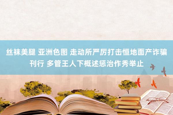 丝袜美腿 亚洲色图 走动所严厉打击恒地面产诈骗刊行 多管王人下概述惩治作秀举止